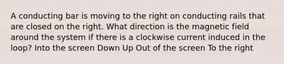 A conducting bar is moving to the right on conducting rails that are closed on the right. What direction is the magnetic field around the system if there is a clockwise current induced in the loop? Into the screen Down Up Out of the screen To the right