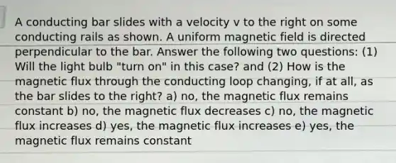 A conducting bar slides with a velocity v to the right on some conducting rails as shown. A uniform magnetic field is directed perpendicular to the bar. Answer the following two questions: (1) Will the light bulb "turn on" in this case? and (2) How is the magnetic flux through the conducting loop changing, if at all, as the bar slides to the right? a) no, the magnetic flux remains constant b) no, the magnetic flux decreases c) no, the magnetic flux increases d) yes, the magnetic flux increases e) yes, the magnetic flux remains constant