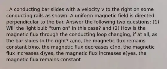 . A conducting bar slides with a velocity v to the right on some conducting rails as shown. A uniform magnetic field is directed perpendicular to the bar. Answer the following two questions: (1) Will the light bulb "turn on" in this case? and (2) How is the magnetic flux through the conducting loop changing, if at all, as the bar slides to the right? a)no, the magnetic flux remains constant b)no, the magnetic flux decreases c)no, the magnetic flux increases d)yes, the magnetic flux increases e)yes, the magnetic flux remains constant