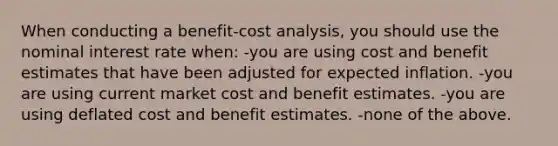 When conducting a benefit-cost analysis, you should use the nominal interest rate when: -you are using cost and benefit estimates that have been adjusted for expected inflation. -you are using current market cost and benefit estimates. -you are using deflated cost and benefit estimates. -none of the above.