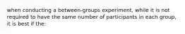 when conducting a between-groups experiment, while it is not required to have the same number of participants in each group, it is best if the: