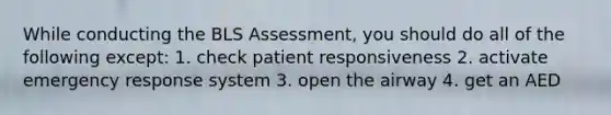 While conducting the BLS Assessment, you should do all of the following except: 1. check patient responsiveness 2. activate emergency response system 3. open the airway 4. get an AED