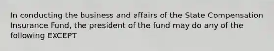 In conducting the business and affairs of the State Compensation Insurance Fund, the president of the fund may do any of the following EXCEPT