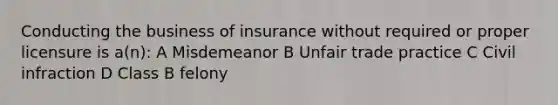 Conducting the business of insurance without required or proper licensure is a(n): A Misdemeanor B Unfair trade practice C Civil infraction D Class B felony