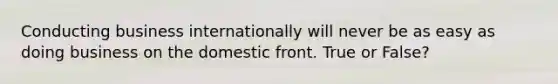 Conducting business internationally will never be as easy as doing business on the domestic front. True or False?