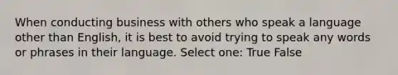 When conducting business with others who speak a language other than English, it is best to avoid trying to speak any words or phrases in their language. Select one: True False