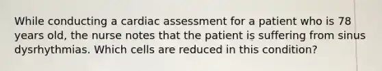 While conducting a cardiac assessment for a patient who is 78 years old, the nurse notes that the patient is suffering from sinus dysrhythmias. Which cells are reduced in this condition?