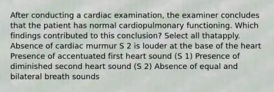 After conducting a cardiac examination, the examiner concludes that the patient has normal cardiopulmonary functioning. Which findings contributed to this conclusion? Select all thatapply. Absence of cardiac murmur S 2 is louder at the base of the heart Presence of accentuated first heart sound (S 1) Presence of diminished second heart sound (S 2) Absence of equal and bilateral breath sounds