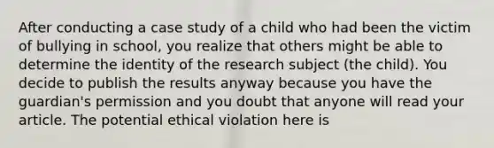 After conducting a case study of a child who had been the victim of bullying in school, you realize that others might be able to determine the identity of the research subject (the child). You decide to publish the results anyway because you have the guardian's permission and you doubt that anyone will read your article. The potential ethical violation here is