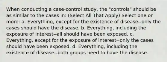 When conducting a case-control study, the "controls" should be as similar to the cases in: (Select All That Apply) Select one or more: a. Everything, except for the existence of disease--only the cases should have the disease. b. Everything, including the exposure of interest--all should have been exposed. c. Everything, except for the exposure of interest--only the cases should have been exposed. d. Everything, including the existence of disease--both groups need to have the disease.