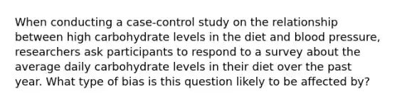 When conducting a case-control study on the relationship between high carbohydrate levels in the diet and blood pressure, researchers ask participants to respond to a survey about the average daily carbohydrate levels in their diet over the past year. What type of bias is this question likely to be affected by?