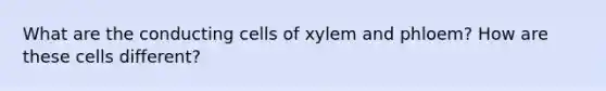 What are the conducting cells of xylem and phloem? How are these cells different?