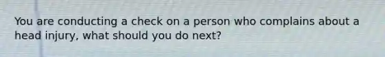 You are conducting a check on a person who complains about a head injury, what should you do next?