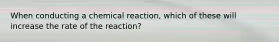 When conducting a chemical reaction, which of these will increase the rate of the reaction?