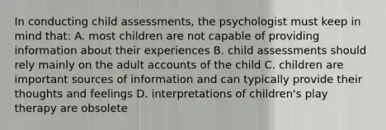 In conducting child assessments, the psychologist must keep in mind that: A. most children are not capable of providing information about their experiences B. child assessments should rely mainly on the adult accounts of the child C. children are important sources of information and can typically provide their thoughts and feelings D. interpretations of children's play therapy are obsolete