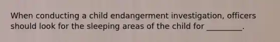 When conducting a child endangerment investigation, officers should look for the sleeping areas of the child for _________.