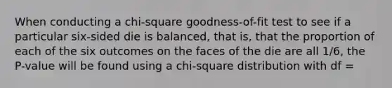 When conducting a chi-square goodness-of-fit test to see if a particular six-sided die is balanced, that is, that the proportion of each of the six outcomes on the faces of the die are all 1/6, the P-value will be found using a chi-square distribution with df =