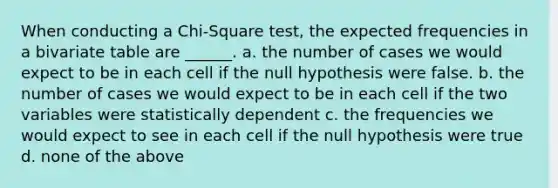 When conducting a Chi-Square test, the expected frequencies in a bivariate table are ______. a. the number of cases we would expect to be in each cell if the null hypothesis were false. b. the number of cases we would expect to be in each cell if the two variables were statistically dependent c. the frequencies we would expect to see in each cell if the null hypothesis were true d. none of the above