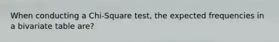 When conducting a Chi-Square test, the expected frequencies in a bivariate table are?