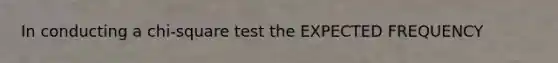 In conducting a chi-square test the EXPECTED FREQUENCY