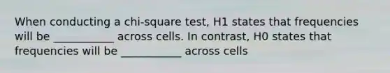 When conducting a chi-square test, H1 states that frequencies will be ___________ across cells. In contrast, H0 states that frequencies will be ___________ across cells