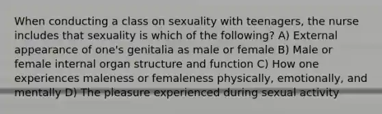 When conducting a class on sexuality with teenagers, the nurse includes that sexuality is which of the following? A) External appearance of one's genitalia as male or female B) Male or female internal organ structure and function C) How one experiences maleness or femaleness physically, emotionally, and mentally D) The pleasure experienced during sexual activity