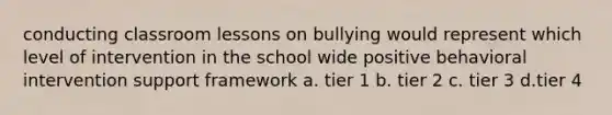 conducting classroom lessons on bullying would represent which level of intervention in the school wide positive behavioral intervention support framework a. tier 1 b. tier 2 c. tier 3 d.tier 4