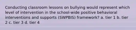 Conducting classroom lessons on bullying would represent which level of intervention in the school-wide positive behavioral interventions and supports (SWPBIS) framework? a. tier 1 b. tier 2 c. tier 3 d. tier 4