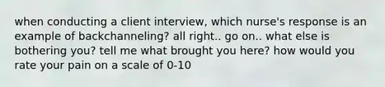 when conducting a client interview, which nurse's response is an example of backchanneling? all right.. go on.. what else is bothering you? tell me what brought you here? how would you rate your pain on a scale of 0-10