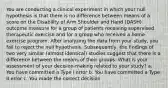 You are conducting a clinical experiment in which your null hypothesis is that there is no difference between means of a score on the Disability of Arm Shoulder and Hand (DASH) outcome measure for a group of patients receiving supervised therapeutic exercise and for a group who received a home exercise program. After analyzing the data from your study, you fail to reject the null hypothesis. Subsequently, the findings of two very similar (almost identical) studies suggest that there is a difference between the means of their groups. What is your assessment of your decision-making related to your study? a. You have committed a Type I error b. You have committed a Type II error c. You made the correct decision