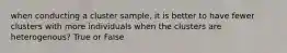 when conducting a cluster sample, it is better to have fewer clusters with more individuals when the clusters are heterogenous? True or False