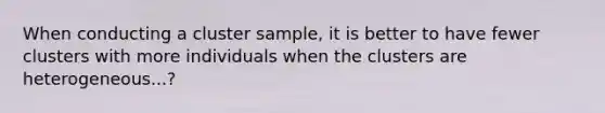 When conducting a cluster sample, it is better to have fewer clusters with more individuals when the clusters are heterogeneous...?