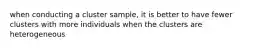 when conducting a cluster sample, it is better to have fewer clusters with more individuals when the clusters are heterogeneous