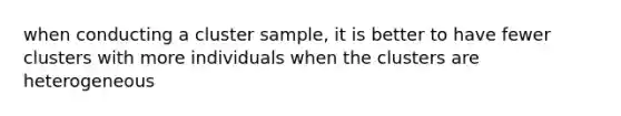 when conducting a cluster sample, it is better to have fewer clusters with more individuals when the clusters are heterogeneous