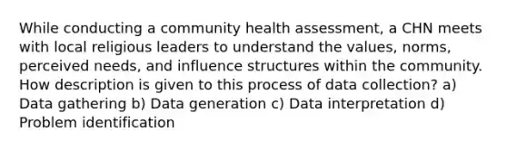 While conducting a community health assessment, a CHN meets with local religious leaders to understand the values, norms, perceived needs, and influence structures within the community. How description is given to this process of data collection? a) Data gathering b) Data generation c) Data interpretation d) Problem identification