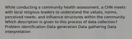 While conducting a community health assessment, a CHN meets with local religious leaders to understand the values, norms, perceived needs, and influence structures within the community. Which description is given to this process of data collection? Problem identification Data generation Data gathering Data interpretation