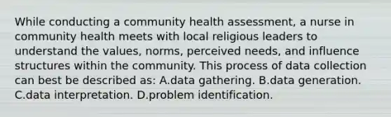 While conducting a community health assessment, a nurse in community health meets with local religious leaders to understand the values, norms, perceived needs, and influence structures within the community. This process of data collection can best be described as: A.data gathering. B.data generation. C.data interpretation. D.problem identification.