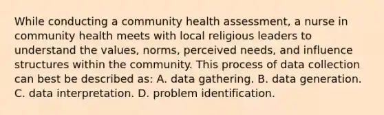 While conducting a community health assessment, a nurse in community health meets with local religious leaders to understand the values, norms, perceived needs, and influence structures within the community. This process of data collection can best be described as: A. data gathering. B. data generation. C. data interpretation. D. problem identification.