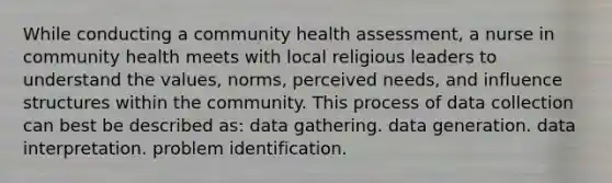 While conducting a community health assessment, a nurse in community health meets with local religious leaders to understand the values, norms, perceived needs, and influence structures within the community. This process of data collection can best be described as: data gathering. data generation. data interpretation. problem identification.