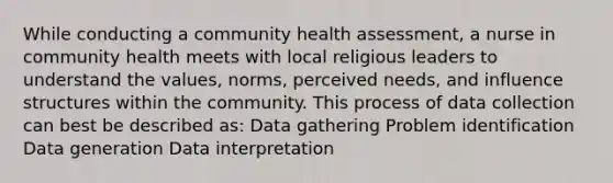 While conducting a community health assessment, a nurse in community health meets with local religious leaders to understand the values, norms, perceived needs, and influence structures within the community. This process of data collection can best be described as: Data gathering Problem identification Data generation Data interpretation