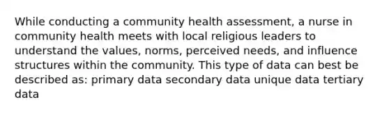 While conducting a community health assessment, a nurse in community health meets with local religious leaders to understand the values, norms, perceived needs, and influence structures within the community. This type of data can best be described as: primary data secondary data unique data tertiary data