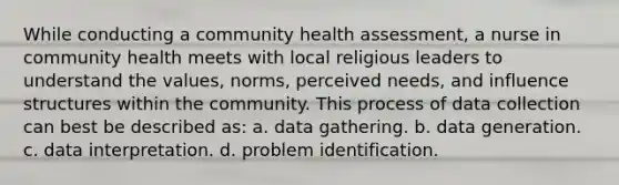 While conducting a community health assessment, a nurse in community health meets with local religious leaders to understand the values, norms, perceived needs, and influence structures within the community. This process of data collection can best be described as: a. data gathering. b. data generation. c. data interpretation. d. problem identification.