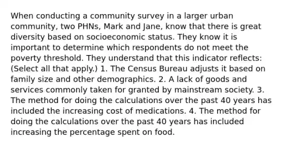 When conducting a community survey in a larger urban community, two PHNs, Mark and Jane, know that there is great diversity based on socioeconomic status. They know it is important to determine which respondents do not meet the poverty threshold. They understand that this indicator reflects: (Select all that apply.) 1. The Census Bureau adjusts it based on family size and other demographics. 2. A lack of goods and services commonly taken for granted by mainstream society. 3. The method for doing the calculations over the past 40 years has included the increasing cost of medications. 4. The method for doing the calculations over the past 40 years has included increasing the percentage spent on food.