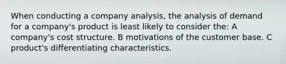 When conducting a company analysis, the analysis of demand for a company's product is least likely to consider the: A company's cost structure. B motivations of the customer base. C product's differentiating characteristics.