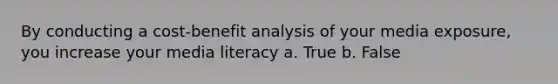 By conducting a cost-benefit analysis of your media exposure, you increase your media literacy a. True b. False