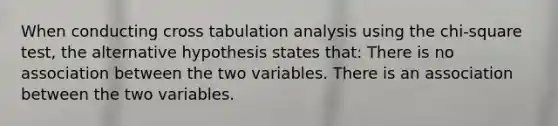 When conducting cross tabulation analysis using the chi-square test, the alternative hypothesis states that: There is no association between the two variables. There is an association between the two variables.