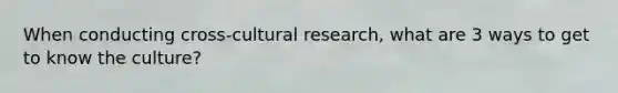 When conducting cross-cultural research, what are 3 ways to get to know the culture?