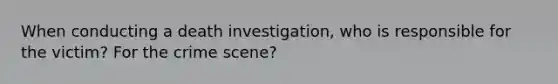 When conducting a death investigation, who is responsible for the victim? For the crime scene?