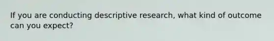 If you are conducting descriptive research, what kind of outcome can you expect?