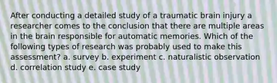 After conducting a detailed study of a traumatic brain injury a researcher comes to the conclusion that there are multiple areas in the brain responsible for automatic memories. Which of the following types of research was probably used to make this assessment? a. survey b. experiment c. naturalistic observation d. correlation study e. case study